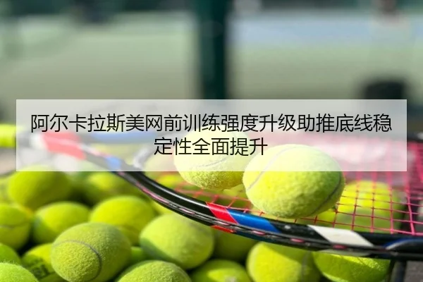 阿尔卡拉斯美网前训练强度升级助推底线稳定性全面提升