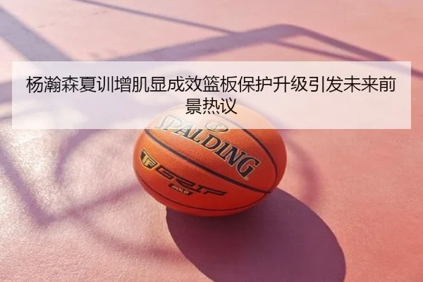 杨瀚森夏训增肌显成效篮板保护升级引发未来前景热议