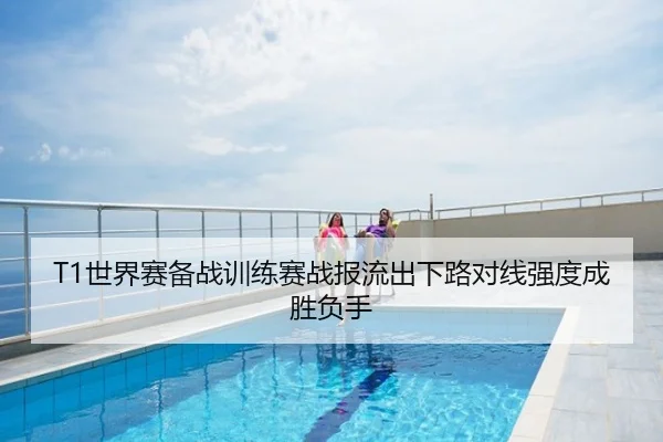 T1世界赛备战训练赛战报流出下路对线强度成胜负手