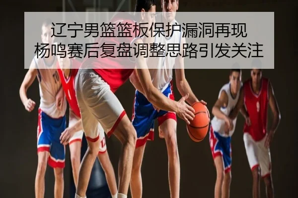 辽宁男篮篮板保护漏洞再现 杨鸣赛后复盘调整思路引发关注