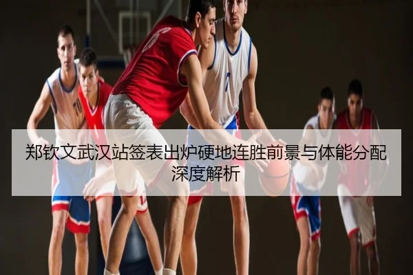 郑钦文武汉站签表出炉硬地连胜前景与体能分配深度解析